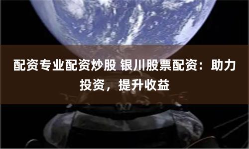 配资专业配资炒股 银川股票配资：助力投资，提升收益